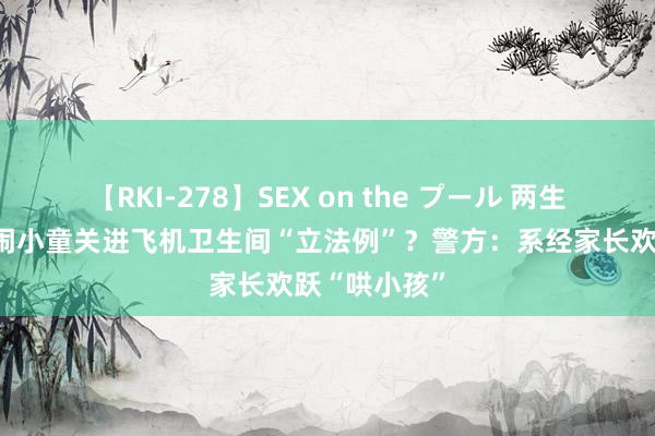 【RKI-278】SEX on the プール 两生疏女子将哭闹小童关进飞机卫生间“立法例”？警方：系经家长欢跃“哄小孩”