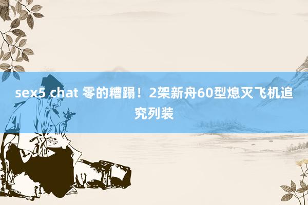 sex5 chat 零的糟蹋！2架新舟60型熄灭飞机追究列装