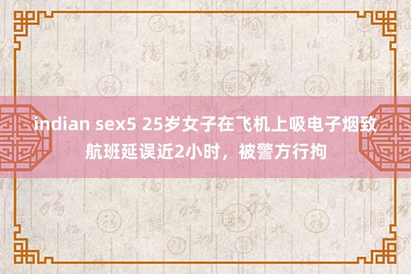 indian sex5 25岁女子在飞机上吸电子烟致航班延误近2小时，被警方行拘