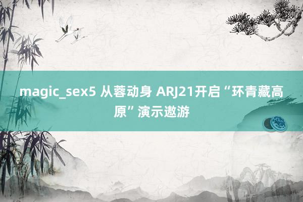 magic_sex5 从蓉动身 ARJ21开启“环青藏高原”演示遨游