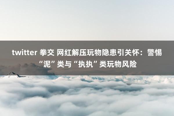 twitter 拳交 网红解压玩物隐患引关怀：警惕“泥”类与“执执”类玩物风险