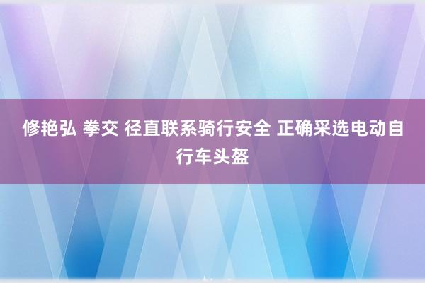 修艳弘 拳交 径直联系骑行安全 正确采选电动自行车头盔