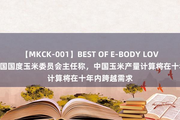 【MKCK-001】BEST OF E-BODY LOVERS 2008 中国国度玉米委员会主任称，中国玉米产量计算将在十年内跨越需求