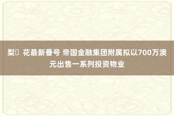 梨々花最新番号 帝国金融集团附属拟以700万澳元出售一系列投资物业