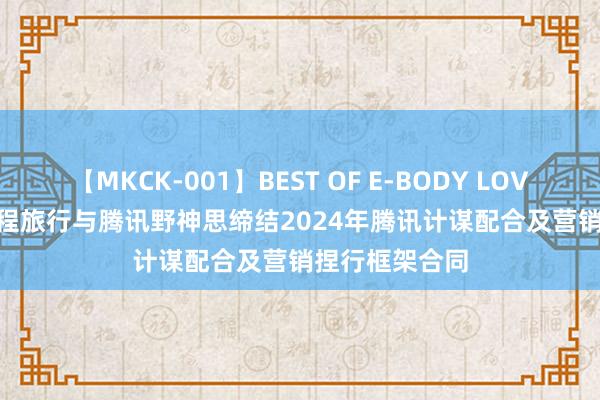 【MKCK-001】BEST OF E-BODY LOVERS 2008 同程旅行与腾讯野神思缔结2024年腾讯计谋配合及营销捏行框架合同