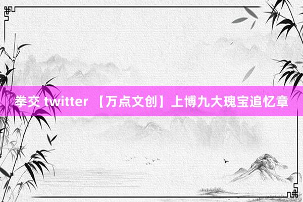 拳交 twitter 【万点文创】上博九大瑰宝追忆章