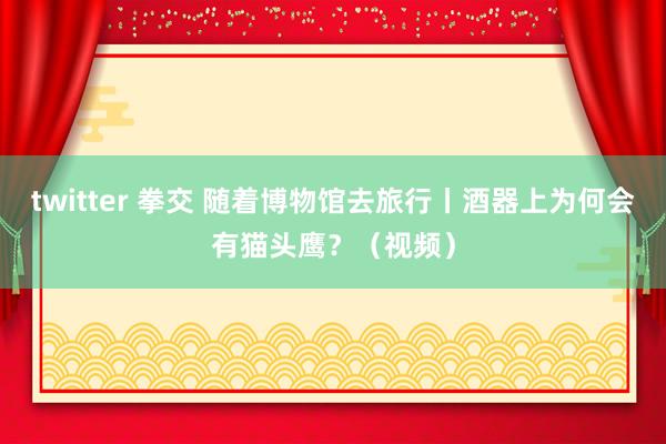 twitter 拳交 随着博物馆去旅行丨酒器上为何会有猫头鹰？（视频）