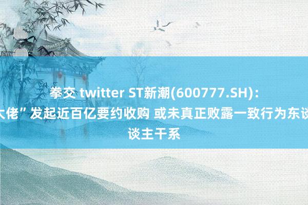 拳交 twitter ST新潮(600777.SH)：“煤炭大佬”发起近百亿要约收购 或未真正败露一致行为东谈主干系