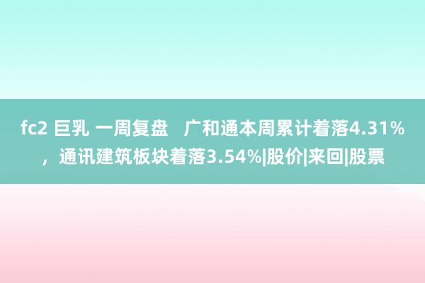 fc2 巨乳 一周复盘   广和通本周累计着落4.31%，通讯建筑板块着落3.54%|股价|来回|股票