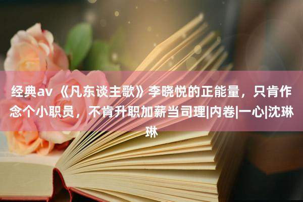 经典av 《凡东谈主歌》李晓悦的正能量，只肯作念个小职员，不肯升职加薪当司理|内卷|一心|沈琳