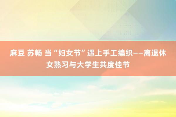 麻豆 苏畅 当“妇女节”遇上手工编织——离退休女熟习与大学生共度佳节