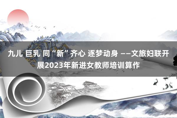 九儿 巨乳 同“新”齐心 逐梦动身 ——文旅妇联开展2023年新进女教师培训算作