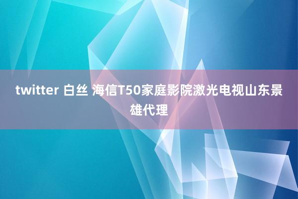 twitter 白丝 海信T50家庭影院激光电视山东景雄代理