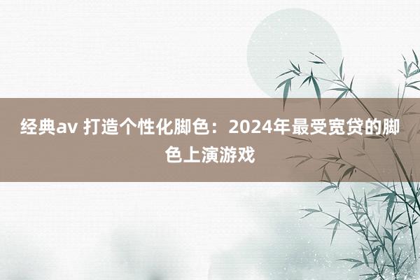 经典av 打造个性化脚色：2024年最受宽贷的脚色上演游戏