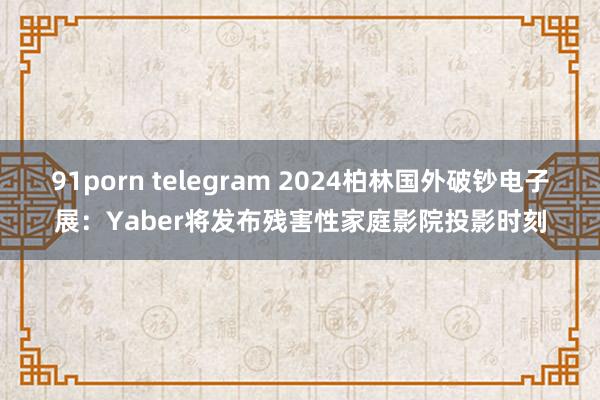 91porn telegram 2024柏林国外破钞电子展：Yaber将发布残害性家庭影院投影时刻