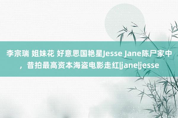 李宗瑞 姐妹花 好意思国艳星Jesse Jane陈尸家中，昔拍最高资本海盗电影走红|jane|jesse