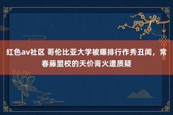 红色av社区 哥伦比亚大学被曝排行作秀丑闻，常春藤盟校的天价膏火遭质疑