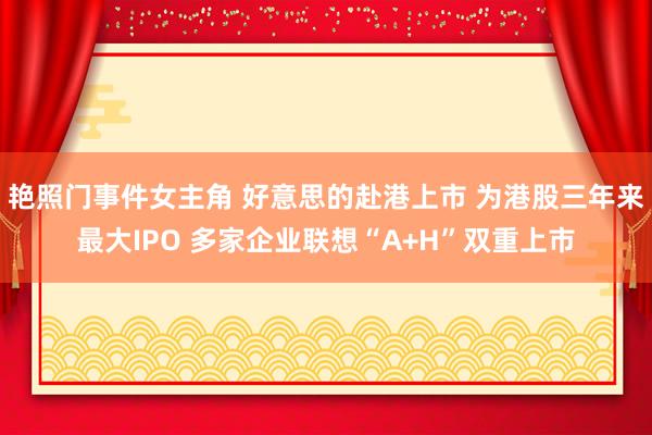 艳照门事件女主角 好意思的赴港上市 为港股三年来最大IPO 多家企业联想“A+H”双重上市