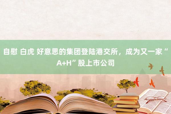 自慰 白虎 好意思的集团登陆港交所，成为又一家“A+H”股上市公司