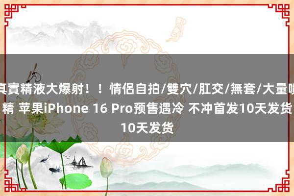 真實精液大爆射！！情侶自拍/雙穴/肛交/無套/大量噴精 苹果iPhone 16 Pro预售遇冷 不冲首发10天发货