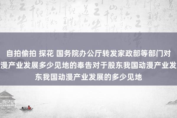 自拍偷拍 探花 国务院办公厅转发家政部等部门对于股东我国动漫产业发展多少见地的奉告　　对于股东我国动漫产业发展的多少见地