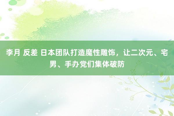 李月 反差 日本团队打造魔性雕饰，让二次元、宅男、手办党们集体破防