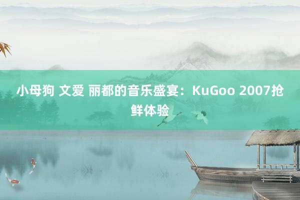 小母狗 文爱 丽都的音乐盛宴：KuGoo 2007抢鲜体验