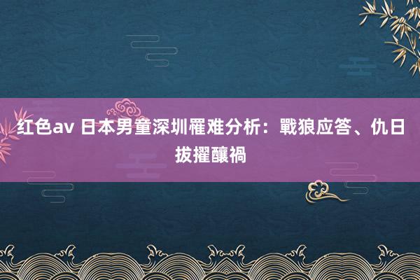 红色av 日本男童深圳罹难　分析：戰狼应答、仇日拔擢釀禍