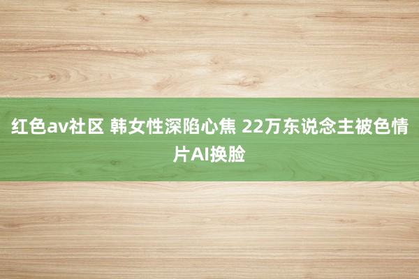 红色av社区 韩女性深陷心焦 22万东说念主被色情片AI换脸